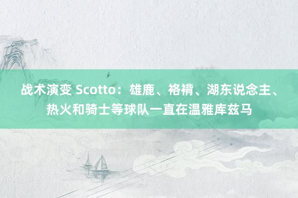 战术演变 Scotto：雄鹿、袼褙、湖东说念主、热火和骑士等球队一直在温雅库兹马