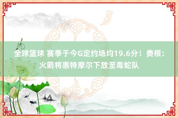 全球篮球 赛季于今G定约场均19.6分！费根：火箭将惠特摩尔下放至毒蛇队